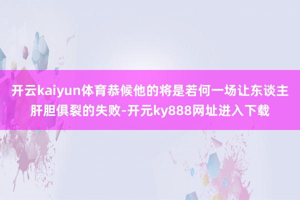 开云kaiyun体育恭候他的将是若何一场让东谈主肝胆俱裂的失败-开元ky888网址进入下载