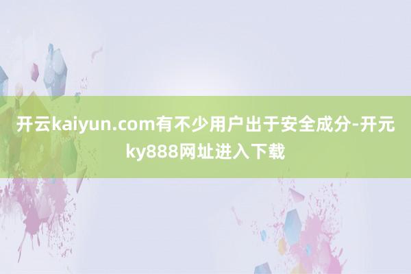 开云kaiyun.com有不少用户出于安全成分-开元ky888网址进入下载