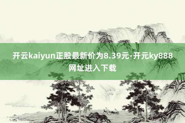 开云kaiyun正股最新价为8.39元-开元ky888网址进入下载
