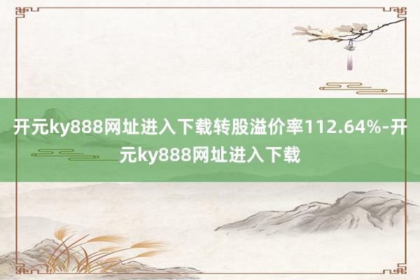 开元ky888网址进入下载转股溢价率112.64%-开元ky888网址进入下载