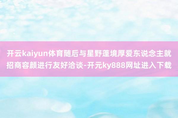开云kaiyun体育随后与星野蓬境厚爱东说念主就招商容颜进行友好洽谈-开元ky888网址进入下载