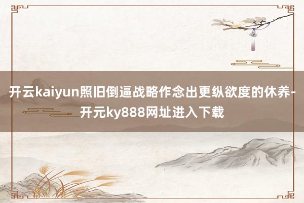 开云kaiyun照旧倒逼战略作念出更纵欲度的休养-开元ky888网址进入下载