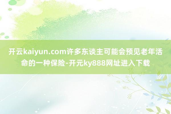 开云kaiyun.com许多东谈主可能会预见老年活命的一种保险-开元ky888网址进入下载