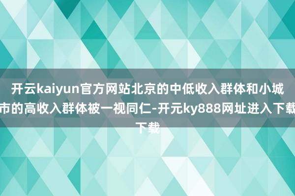 开云kaiyun官方网站北京的中低收入群体和小城市的高收入群体被一视同仁-开元ky888网址进入下载