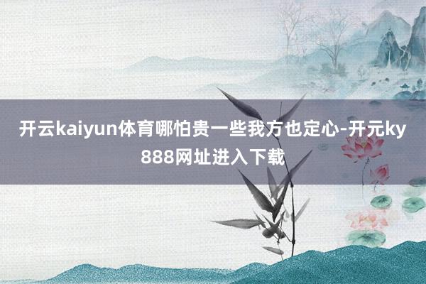开云kaiyun体育哪怕贵一些我方也定心-开元ky888网址进入下载