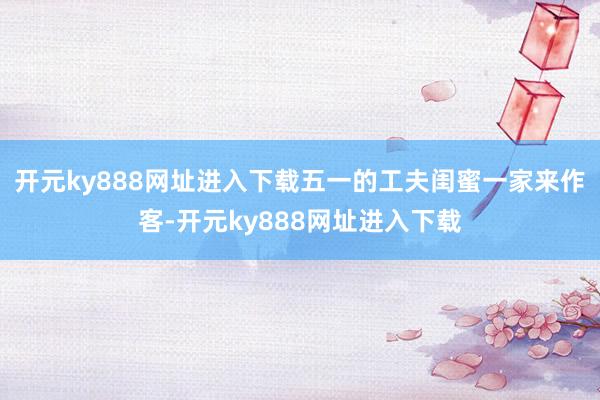 开元ky888网址进入下载五一的工夫闺蜜一家来作客-开元ky888网址进入下载