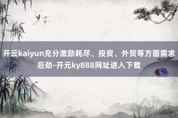 开云kaiyun充分激励耗尽、投资、外贸等方面需求后劲-开元ky888网址进入下载