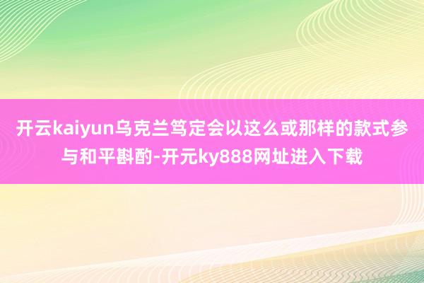 开云kaiyun乌克兰笃定会以这么或那样的款式参与和平斟酌-开元ky888网址进入下载