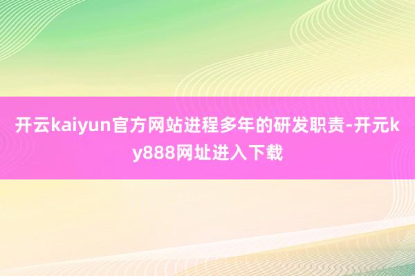 开云kaiyun官方网站　　进程多年的研发职责-开元ky888网址进入下载