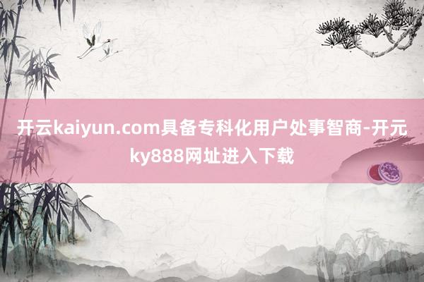 开云kaiyun.com具备专科化用户处事智商-开元ky888网址进入下载