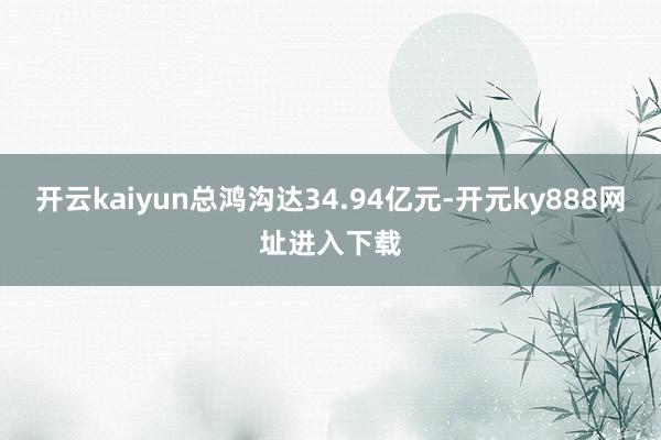 开云kaiyun总鸿沟达34.94亿元-开元ky888网址进入下载