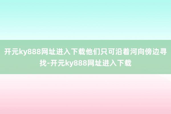 开元ky888网址进入下载他们只可沿着河向傍边寻找-开元ky888网址进入下载