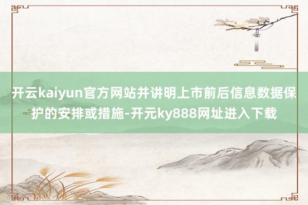 开云kaiyun官方网站并讲明上市前后信息数据保护的安排或措施-开元ky888网址进入下载