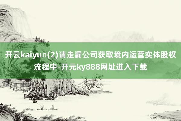 开云kaiyun(2)请走漏公司获取境内运营实体股权流程中-开元ky888网址进入下载