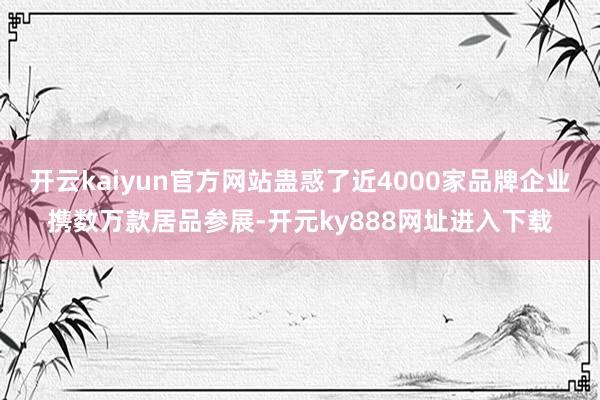 开云kaiyun官方网站蛊惑了近4000家品牌企业携数万款居品参展-开元ky888网址进入下载