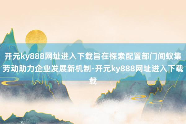 开元ky888网址进入下载旨在探索配置部门间蚁集劳动助力企业发展新机制-开元ky888网址进入下载