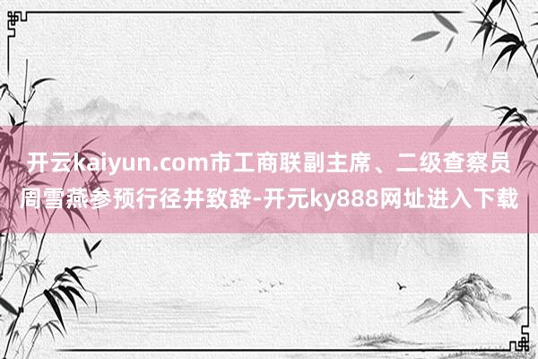 开云kaiyun.com市工商联副主席、二级查察员周雪燕参预行径并致辞-开元ky888网址进入下载