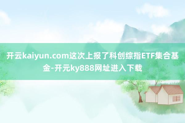 开云kaiyun.com这次上报了科创综指ETF集合基金-开元ky888网址进入下载