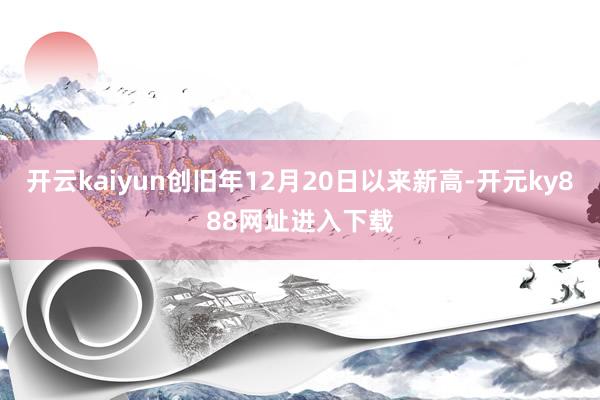 开云kaiyun创旧年12月20日以来新高-开元ky888网址进入下载